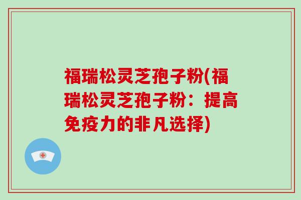 福瑞松灵芝孢子粉(福瑞松灵芝孢子粉：提高免疫力的非凡选择)
