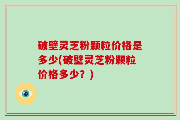 破壁灵芝粉颗粒价格是多少(破壁灵芝粉颗粒价格多少？)