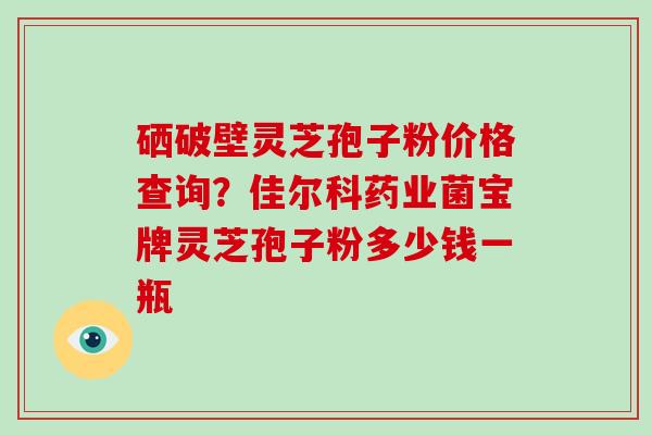 硒破壁灵芝孢子粉价格查询?佳尔科药业菌宝牌灵芝孢子粉多少钱一瓶-第1张图片-灵芝大师 硒破壁灵芝孢子粉价格查询?佳尔科药业菌宝牌灵芝孢子粉多少钱一瓶-第1张图片-灵芝大师