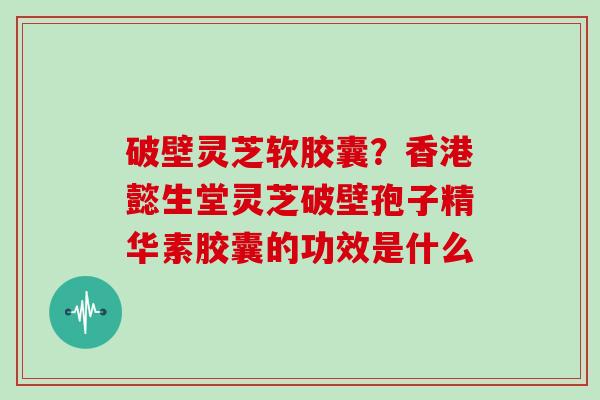 破壁灵芝软胶囊？香港懿生堂灵芝破壁孢子精华素胶囊的功效是什么