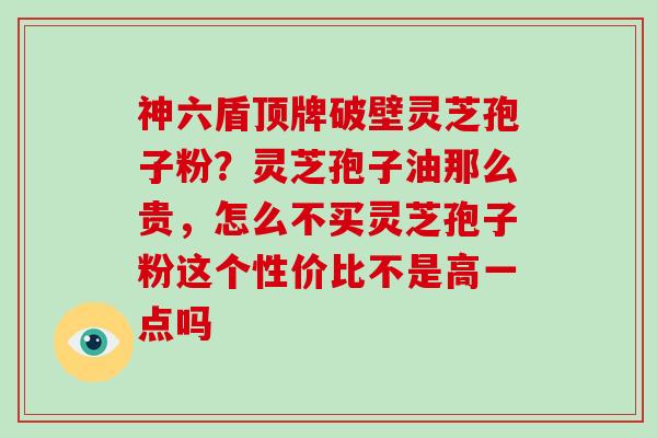 神六盾顶牌破壁灵芝孢子粉？灵芝孢子油那么贵，怎么不买灵芝孢子粉这个性价比不是高一点吗
