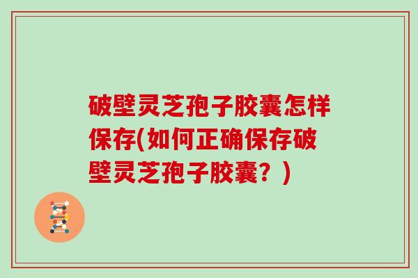 破壁灵芝孢子胶囊怎样保存(如何正确保存破壁灵芝孢子胶囊？)