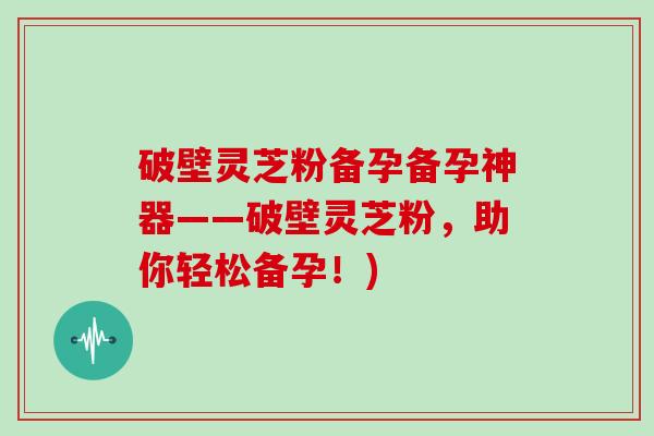 破壁灵芝粉备孕备孕神器——破壁灵芝粉，助你轻松备孕！)