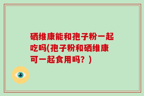 硒维康能和孢子粉一起吃吗(孢子粉和硒维康可一起食用吗？)
