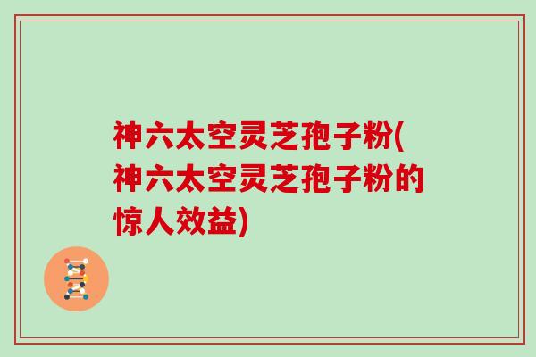 神六太空灵芝孢子粉(神六太空灵芝孢子粉的惊人效益)