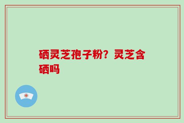 硒灵芝孢子粉？灵芝含硒吗