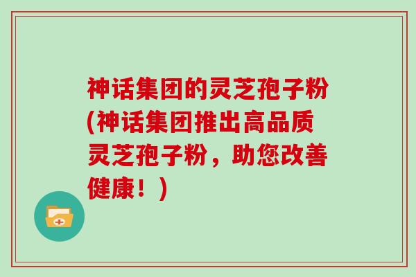神话集团的灵芝孢子粉(神话集团推出高品质灵芝孢子粉，助您改善健康！)