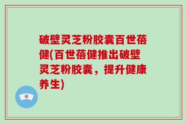 破壁灵芝粉胶囊百世蓓健(百世蓓健推出破壁灵芝粉胶囊，提升健康养生)
