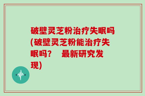 破壁灵芝粉治疗失眠吗(破壁灵芝粉能治疗失眠吗？  最新研究发现)
