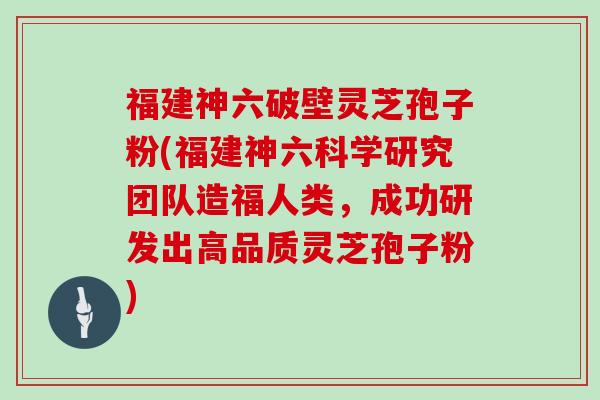 福建神六破壁灵芝孢子粉(福建神六科学研究团队造福人类,成功研发出高品质灵芝孢子粉)-第1张图片-灵芝大师 福建神六破壁灵芝孢子粉(福建神六科学研究团队造福人类,成功研发出高品质灵芝孢子粉)-第1张图片-灵芝大师