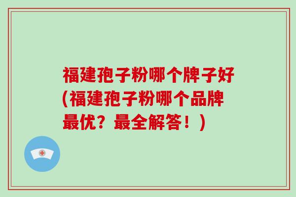 福建孢子粉哪个牌子好(福建孢子粉哪个品牌最优？最全解答！)