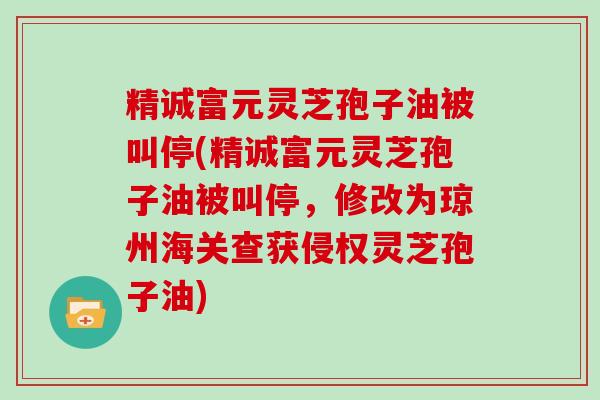 精诚富元灵芝孢子油被叫停(精诚富元灵芝孢子油被叫停，修改为琼州海关查获侵权灵芝孢子油)