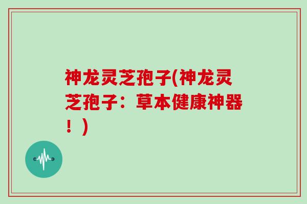 神龙灵芝孢子(神龙灵芝孢子：草本健康神器！)