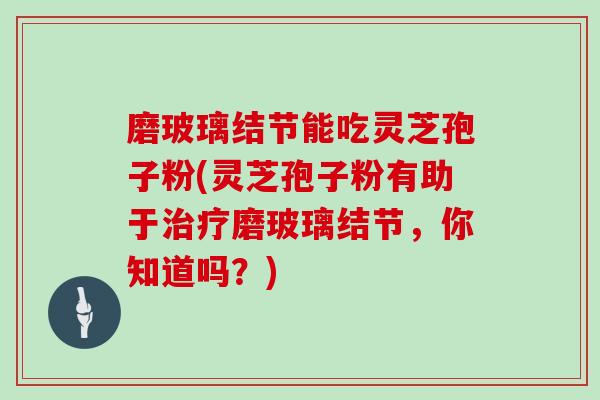 磨玻璃结节能吃灵芝孢子粉(灵芝孢子粉有助于治疗磨玻璃结节，你知道吗？)
