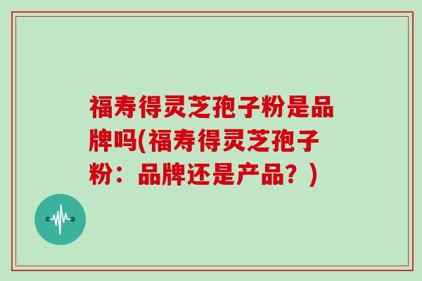 福寿得灵芝孢子粉是品牌吗(福寿得灵芝孢子粉：品牌还是产品？)
