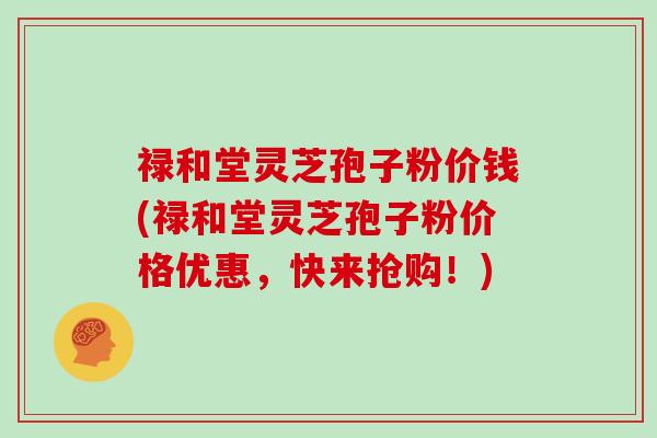禄和堂灵芝孢子粉价钱(禄和堂灵芝孢子粉价格优惠，快来抢购！)