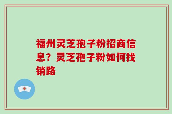 福州灵芝孢子粉招商信息？灵芝孢子粉如何找销路