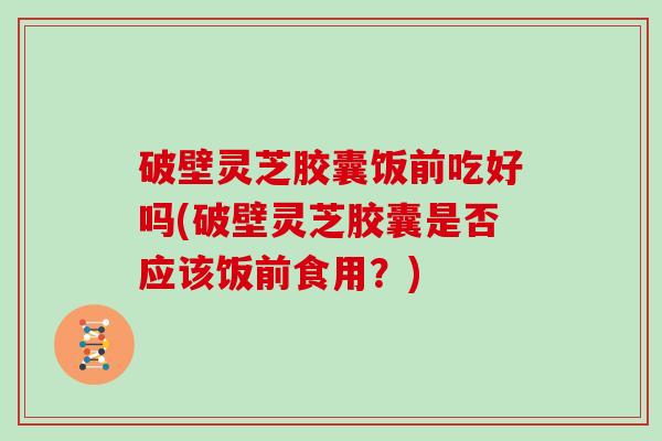 破壁灵芝胶囊饭前吃好吗(破壁灵芝胶囊是否应该饭前食用？)