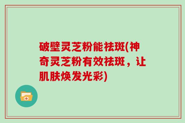 破壁灵芝粉能祛斑(神奇灵芝粉有效祛斑，让肌肤焕发光彩)