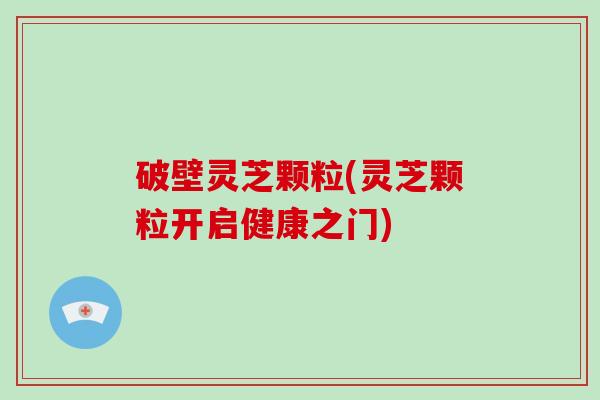 破壁灵芝颗粒(灵芝颗粒开启健康之门)