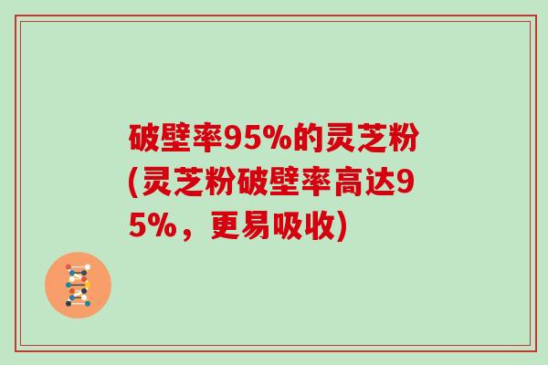 破壁率95%的灵芝粉(灵芝粉破壁率高达95%，更易吸收)