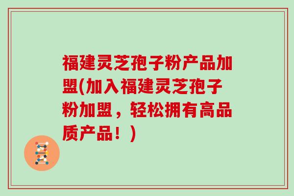 福建灵芝孢子粉产品加盟(加入福建灵芝孢子粉加盟，轻松拥有高品质产品！)