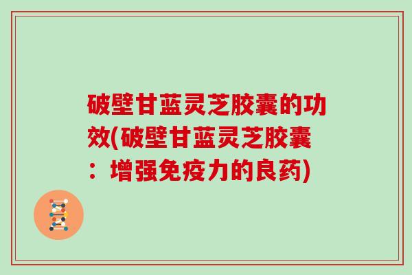 破壁甘蓝灵芝胶囊的功效(破壁甘蓝灵芝胶囊：增强免疫力的良药)