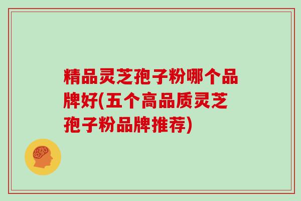 精品灵芝孢子粉哪个品牌好(五个高品质灵芝孢子粉品牌推荐)