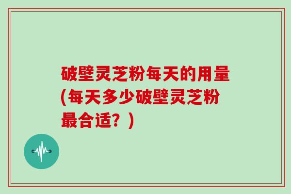 破壁灵芝粉每天的用量(每天多少破壁灵芝粉最合适？)