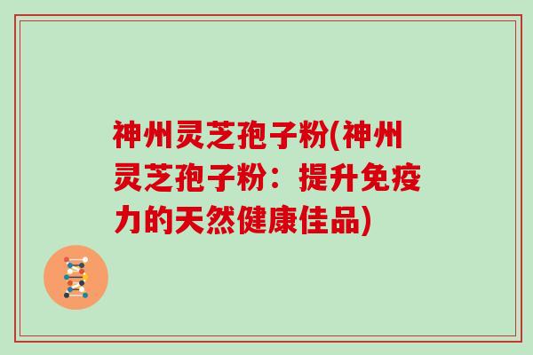 神州灵芝孢子粉(神州灵芝孢子粉：提升免疫力的天然健康佳品)