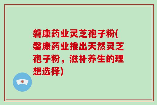 磐康药业灵芝孢子粉(磐康药业推出天然灵芝孢子粉，滋补养生的理想选择)-第1张图片-灵芝大师