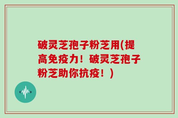 破灵芝孢子粉芝用(提高免疫力！破灵芝孢子粉芝助你抗疫！)