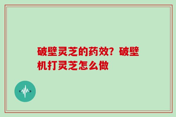 破壁灵芝的药效？破壁机打灵芝怎么做