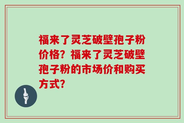 福来了灵芝破壁孢子粉价格？福来了灵芝破壁孢子粉的市场价和购买方式？