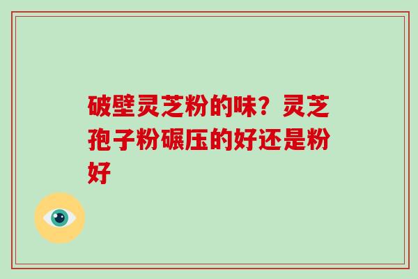 破壁灵芝粉的味？灵芝孢子粉碾压的好还是粉好