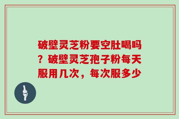 破壁灵芝粉要空肚喝吗？破壁灵芝孢子粉每天服用几次，每次服多少