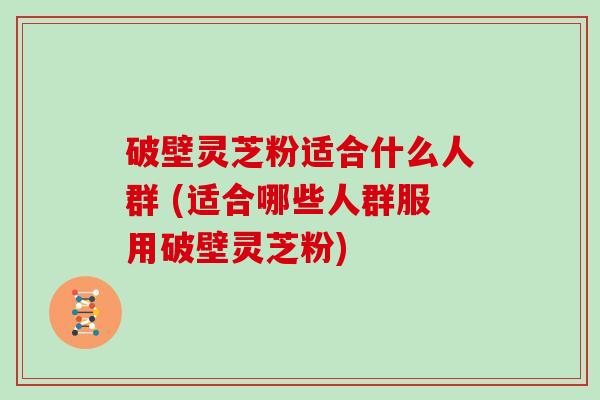 破壁灵芝粉适合什么人群 (适合哪些人群服用破壁灵芝粉)