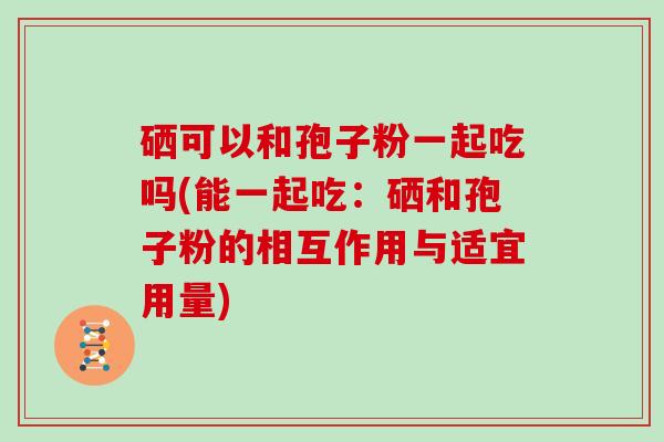 硒可以和孢子粉一起吃吗(能一起吃：硒和孢子粉的相互作用与适宜用量)