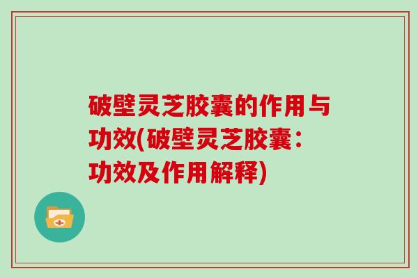破壁灵芝胶囊的作用与功效(破壁灵芝胶囊：功效及作用解释)