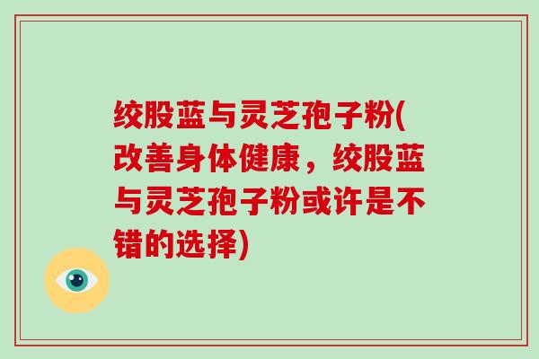 绞股蓝与灵芝孢子粉(改善身体健康，绞股蓝与灵芝孢子粉或许是不错的选择)