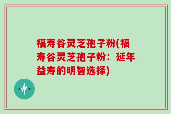 福寿谷灵芝孢子粉(福寿谷灵芝孢子粉：延年益寿的明智选择)