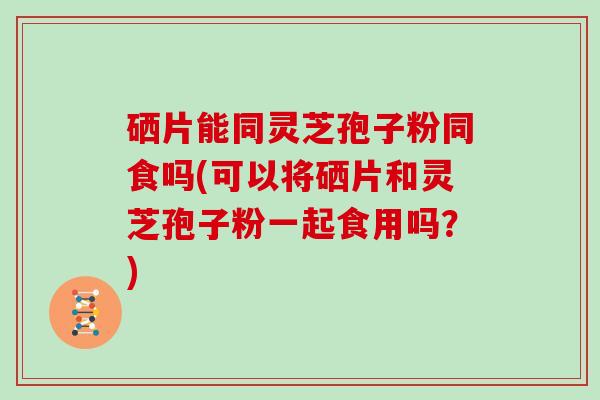 硒片能同灵芝孢子粉同食吗(可以将硒片和灵芝孢子粉一起食用吗？)
