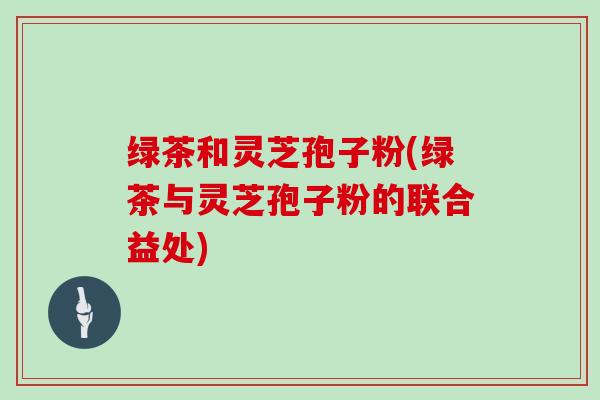 绿茶和灵芝孢子粉(绿茶与灵芝孢子粉的联合益处)