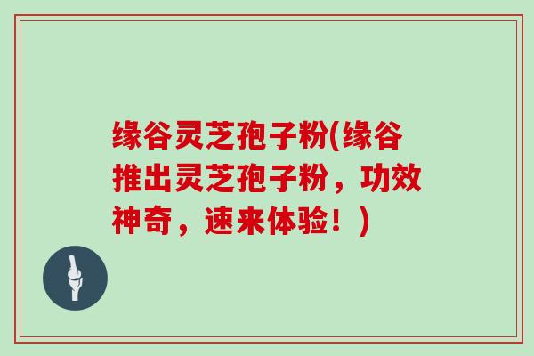 缘谷灵芝孢子粉(缘谷推出灵芝孢子粉，功效神奇，速来体验！)