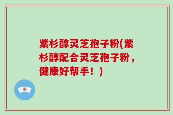 紫杉醇灵芝孢子粉(紫杉醇配合灵芝孢子粉，健康好帮手！)