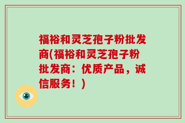 福裕和灵芝孢子粉批发商(福裕和灵芝孢子粉批发商:优质产品,诚信服务!)-第1张图片-灵芝大师 福裕和灵芝孢子粉批发商(福裕和灵芝孢子粉批发商:优质产品,诚信服务!)-第1张图片-灵芝大师
