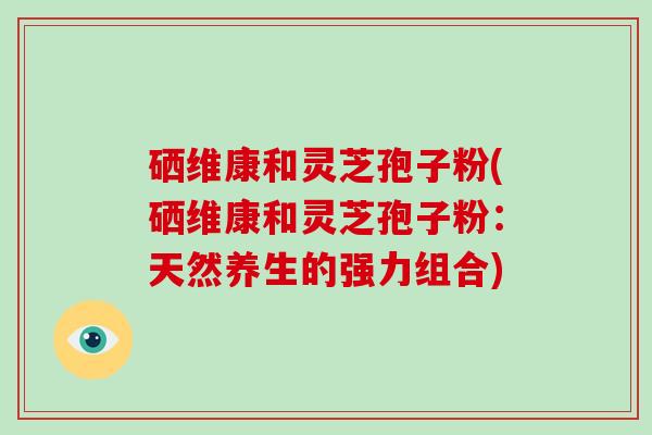 硒维康和灵芝孢子粉(硒维康和灵芝孢子粉：天然养生的强力组合)