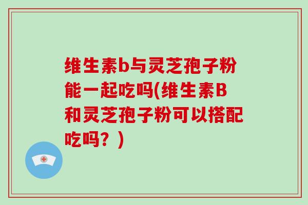 维生素b与灵芝孢子粉能一起吃吗(维生素B和灵芝孢子粉可以搭配吃吗？)