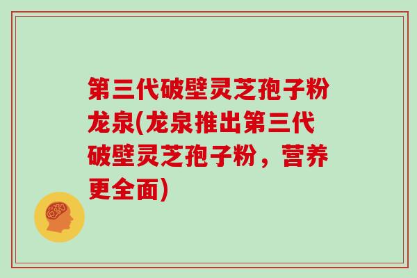 第三代破壁灵芝孢子粉龙泉(龙泉推出第三代破壁灵芝孢子粉，营养更全面)
