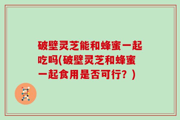 破壁灵芝能和蜂蜜一起吃吗(破壁灵芝和蜂蜜一起食用是否可行？)-第1张图片-灵芝大师